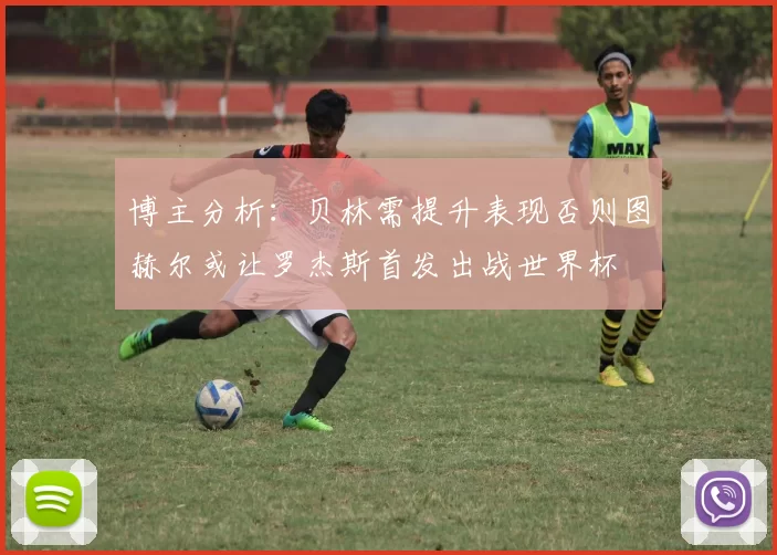 博主分析：贝林需提升表现否则图赫尔或让罗杰斯首发出战世界杯
