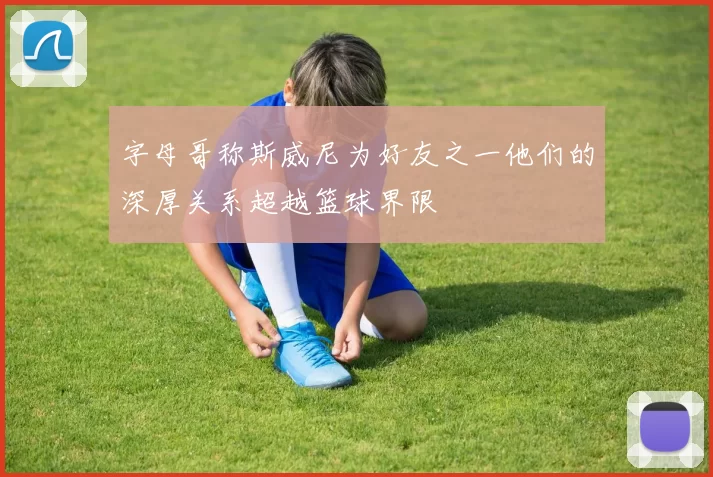 字母哥称斯威尼为好友之一他们的深厚关系超越篮球界限