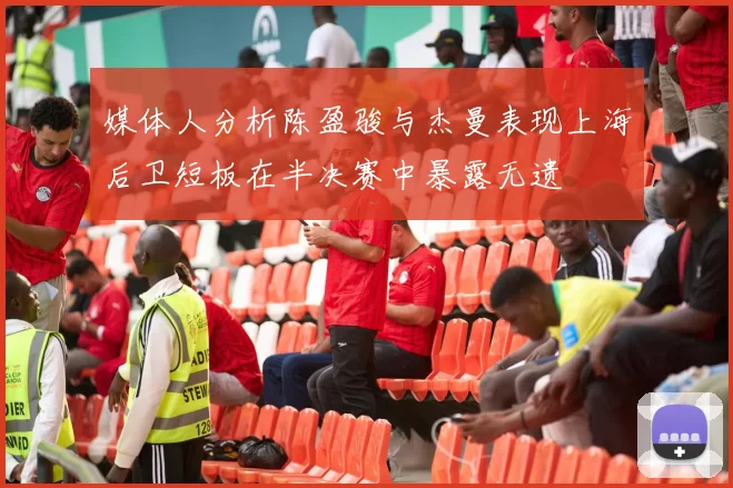 媒体人分析陈盈骏与杰曼表现上海后卫短板在半决赛中暴露无遗