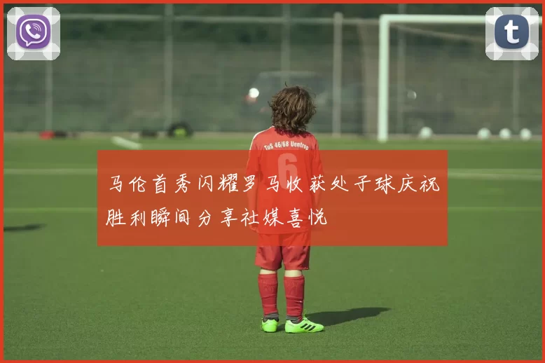 马伦首秀闪耀罗马收获处子球庆祝胜利瞬间分享社媒喜悦