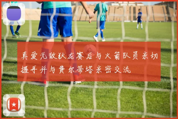 真爱无敌狄龙赛后与火箭队员亲切握手并与费尔蒂塔亲密交流
