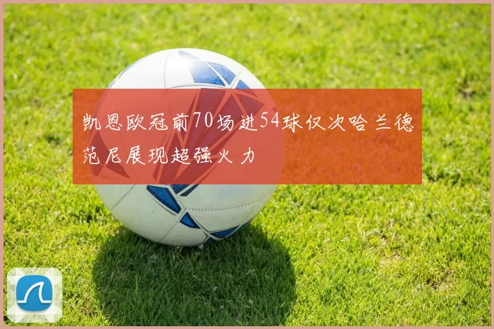 凯恩欧冠前70场进54球仅次哈兰德范尼展现超强火力