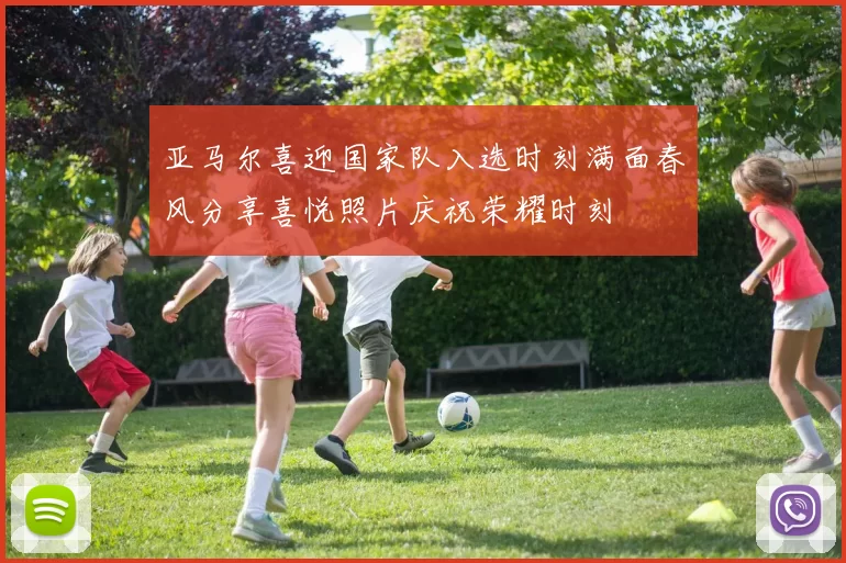 亚马尔喜迎国家队入选时刻满面春风分享喜悦照片庆祝荣耀时刻